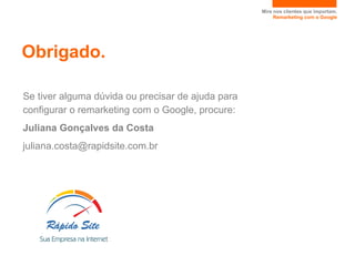 Mire nos clientes que importam.
                                                        Remarketing com o Google




Obrigado.

Se tiver alguma dúvida ou precisar de ajuda para
configurar o remarketing com o Google, procure:
Juliana Gonçalves da Costa
juliana.costa@rapidsite.com.br
 