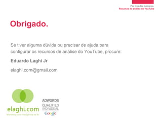 Por trás dos números.
                                                    Recursos de análise do YouTube




Obrigado.

Se tiver alguma dúvida ou precisar de ajuda para
configurar os recursos de análise do YouTube, procure:

Eduardo Laghi Jr

elaghi.com@gmail.com
 