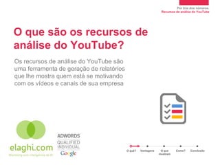 Por trás dos números.
                                                                Recursos de análise do YouTube




O que são os recursos de
análise do YouTube?
Os recursos de análise do YouTube são
uma ferramenta de geração de relatórios
que lhe mostra quem está se motivando
com os vídeos e canais de sua empresa




                                          O quê?   Vantagens    O que    Como?    Conclusão
                                                               mostram
 