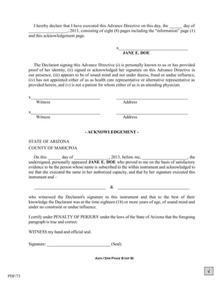 PDF/73
I hereby declare that I have executed this Advance Directive on this day, the ______ day of
__________________, 2013, consisting of eight (8) pages including the "information” page (1)
and this acknowledgement page.
x________________________________
JANE E. DOE
The Declarant signing this Advance Directive (i) is personally known to us or has provided
proof of her identity, (ii) signed or acknowledged her signature on this Advance Directive in
our presence, (iii) appears to be of sound mind and not under duress, fraud or undue influence,
(iv) has not appointed either of us as health care representative or alternative representative as
provided herein, and (v) is not a patient for whom either of us is an attending physician.
x________________________________ _________________________________
Witness Address
x________________________________ _________________________________
Witness Address
- ACKNOWLEDGEMENT -
STATE OF ARIZONA
COUNTY OF MARICPOA
On this ______ day of ________________, 2013, before me, _____________________, the
undersigned, personally appeared JANE E. DOE who proved to me on the basis of satisfactory
evidence to be the person whose name is subscribed to the within instrument and acknowledged to
me that she executed the same in her authorized capacity, and that by her signature executed this
instrument and –
_________________________________ & _________________________________
who witnessed the Declarant's signature to this instrument and that to the best of their
knowledge the Declarant was at the time eighteen (18) or more years of age, of sound mind and
under no constraint or undue influence.
I certify under PENALTY OF PERJURY under the laws of the State of Arizona that the foregoing
paragraph is true and correct.
WITNESS my hand and official seal.
Signature: ______________________________ (Seal)
Adv/Dir Page 8 (of 8)

 