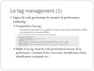Le tag management (1)
 Lignes de code permettant de mesurer la performance
marketing
 Composition d’un tag
Généralement, JavaScript sert à contrôler les données saisies dans des formulaires HTML,
ou à interagir avec le document HTML
 Utilité d’un tag : bout de code permettant la mesure de la
performance : montant d’une conversion, identification client,
identification commande etc…
 