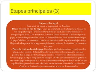 Etapes principales (3)
Où placer les tags ?
Pour savoir où placer le marqueur, il y a 2 écoles :
- Placer le code en bas de page. Ceux qui souhaitent que le chargement de page ne
soit pas perturbé par l’envoi des informations à l’outil, préfèrent positionner le
marqueur juste avant la fin de la balise </body> (balise marquant la fin du corps de la
page). Cette technique est idéale car en cas de défaillance de votre prestataire technique,
la page s’affichera correctement. Dans le cas contraire, un blocage niveau du JavaScript
bloquera le chargement de la page et empêchera aux visiteurs de visualiser correctement
votre site.
- Placer le code en haut de page. Il souhaite que les informations récoltées sur les
plus proches possibles de la réalité préfèrent positionner le marqueur le plus haut
possible dans la page. Cette technique permet de récupérer les informations mêmes
lorsque la page n’est pas complètement changée. En effet certains internautes quittent le
site ou une page avant que celle-ci ne soit complètement chargée et donc l’outil n’est pas
capable d’interpréter les actions effectuées par internautes. Ceci résulte certaines fois
d’une perte de données (notamment dans le process de commande)
 