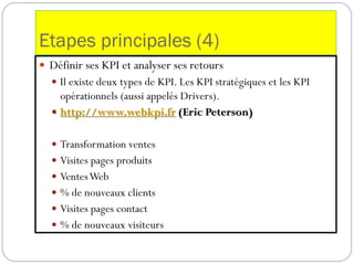 Etapes principales (4)
 Définir ses KPI et analyser ses retours
 Il existe deux types de KPI. Les KPI stratégiques et les KPI
opérationnels (aussi appelés Drivers).
 http://www.webkpi.fr (Eric Peterson)
 Transformation ventes
 Visites pages produits
 VentesWeb
 % de nouveaux clients
 Visites pages contact
 % de nouveaux visiteurs
 