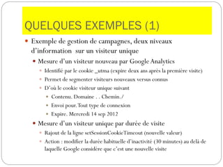 QUELQUES EXEMPLES (1)
 Exemple de gestion de campagnes, deux niveaux
d’information sur un visiteur unique
 Mesure d’un visiteur nouveau par GoogleAnalytics
 Identifié par le cookie _utma (expire deux ans après la première visite)
 Permet de segmenter visiteurs nouveaux versus connus
 D’où le cookie visiteur unique suivant
 Contenu. Domaine . . Chemin./
 Envoi pour.Tout type de connexion
 Expire. Mercredi 14 sep 2012
 Mesure d’un visiteur unique par durée de visite
 Rajout de la ligne setSessionCookieTimeout (nouvelle valeur)
 Action : modifier la durée habituelle d’inactivité (30 minutes) au delà de
laquelle Google considère que c’est une nouvelle visite
 