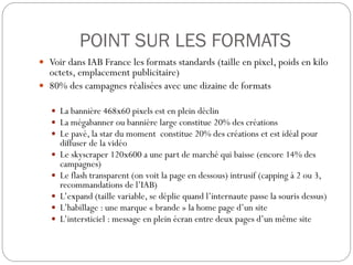 POINT SUR LES FORMATS
 Voir dans IAB France les formats standards (taille en pixel, poids en kilo
octets, emplacement publicitaire)
 80% des campagnes réalisées avec une dizaine de formats
 La bannière 468x60 pixels est en plein déclin
 La mégabanner ou bannière large constitue 20% des créations
 Le pavé, la star du moment constitue 20% des créations et est idéal pour
diffuser de la vidéo
 Le skyscraper 120x600 a une part de marché qui baisse (encore 14% des
campagnes)
 Le flash transparent (on voit la page en dessous) intrusif (capping à 2 ou 3,
recommandations de l’IAB)
 L’expand (taille variable, se déplie quand l’internaute passe la souris dessus)
 L’habillage : une marque « brande » la home page d’un site
 L’intersticiel : message en plein écran entre deux pages d’un même site
 