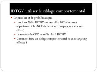 IDTGV, utiliser le ciblage comportemental
 Le produit et la problématique
 Lancé en 2004, IDTGV est une offre 100% Internet
appartenant à la SNCF (billets électroniques, réservations
etc…)
 Le modèle du CPC ne suffit plus à IDTGV
 Comment faire un ciblage comportemental et un retargeting
efficace ?
 