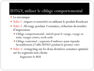 IDTGV, utiliser le ciblage comportemental
 La mécanique
 Volet 1 : impact et notoriété en utilisant le produit Reachcast
 Volet 2 : fil rouge pendant 3 semaines, réduction du nombre
d’impressions
 Ciblage comportemental : intérêt pour le voyage, voyage en
train, voyages courts, week-ends
 Ciblage contextuel : segments d’audience ayant répondu
favorablement à l’offre IDTGV pendant le premier volet
 Volet 3 : retargeting sur les deux dernières semaines optimisé
sur les segments non-clients
Augmenter le ROI
 