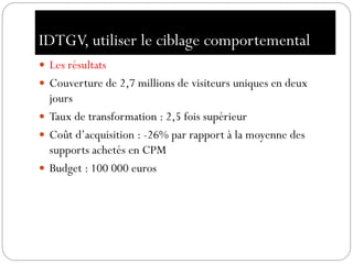 IDTGV, utiliser le ciblage comportemental
 Les résultats
 Couverture de 2,7 millions de visiteurs uniques en deux
jours
 Taux de transformation : 2,5 fois supérieur
 Coût d’acquisition : -26% par rapport à la moyenne des
supports achetés en CPM
 Budget : 100 000 euros
 