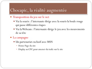 Chocapic, la réalité augmentée
 Transposition du jeu sur le net
 Via la souris : l’internaute dirige avec la souris la boule rouge
qui passe différentes étapes
 Via laWebcam : l’internaute dirige le jeu avec les mouvements
de sa tête
 La campagne
 Un partenariat exclusif avec MSN
 Home Page du site
 Display au CPC pour amener du trafic sur le site
 