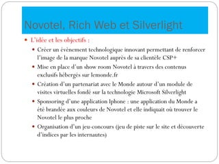 Novotel, Rich Web et Silverlight
 L’idée et les objectifs :
 Créer un évènement technologique innovant permettant de renforcer
l’image de la marque Novotel auprès de sa clientèle CSP+
 Mise en place d’un show room Novotel à travers des contenus
exclusifs hébergés sur lemonde.fr
 Création d’un partenariat avec le Monde autour d’un module de
visites virtuelles fondé sur la technologie Microsoft Silverlight
 Sponsoring d’une application Iphone : une application du Monde a
été brandée aux couleurs de Novotel et elle indiquait où trouver le
Novotel le plus proche
 Organisation d’un jeu-concours (jeu de piste sur le site et découverte
d’indices par les internautes)
 