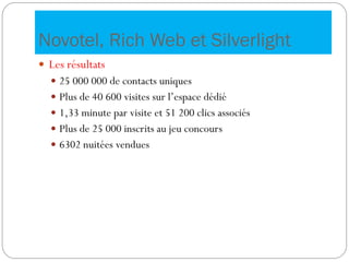 Novotel, Rich Web et Silverlight
 Les résultats
 25 000 000 de contacts uniques
 Plus de 40 600 visites sur l’espace dédié
 1,33 minute par visite et 51 200 clics associés
 Plus de 25 000 inscrits au jeu concours
 6302 nuitées vendues
 