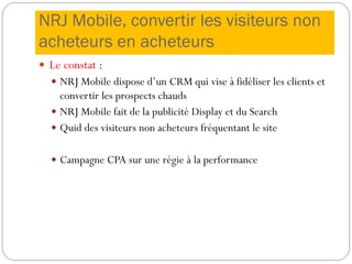 NRJ Mobile, convertir les visiteurs non
acheteurs en acheteurs
 Le constat :
 NRJ Mobile dispose d’un CRM qui vise à fidéliser les clients et
convertir les prospects chauds
 NRJ Mobile fait de la publicité Display et du Search
 Quid des visiteurs non acheteurs fréquentant le site
 Campagne CPA sur une régie à la performance
 