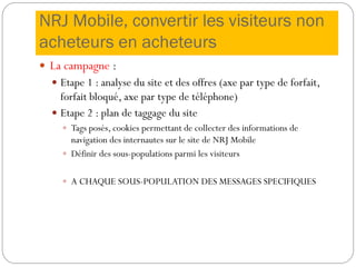 NRJ Mobile, convertir les visiteurs non
acheteurs en acheteurs
 La campagne :
 Etape 1 : analyse du site et des offres (axe par type de forfait,
forfait bloqué, axe par type de téléphone)
 Etape 2 : plan de taggage du site
 Tags posés, cookies permettant de collecter des informations de
navigation des internautes sur le site de NRJ Mobile
 Définir des sous-populations parmi les visiteurs
 A CHAQUE SOUS-POPULATION DES MESSAGES SPECIFIQUES
 
