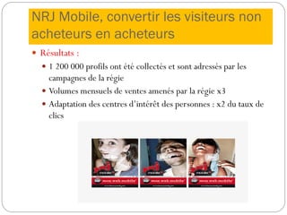 NRJ Mobile, convertir les visiteurs non
acheteurs en acheteurs
 Résultats :
 1 200 000 profils ont été collectés et sont adressés par les
campagnes de la régie
 Volumes mensuels de ventes amenés par la régie x3
 Adaptation des centres d’intérêt des personnes : x2 du taux de
clics
 