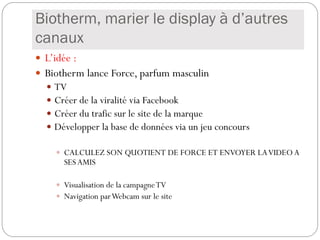 Biotherm, marier le display à d’autres
canaux
 L’idée :
 Biotherm lance Force, parfum masculin
 TV
 Créer de la viralité via Facebook
 Créer du trafic sur le site de la marque
 Développer la base de données via un jeu concours
 CALCULEZ SON QUOTIENT DE FORCE ET ENVOYER LAVIDEO A
SES AMIS
 Visualisation de la campagneTV
 Navigation parWebcam sur le site
 