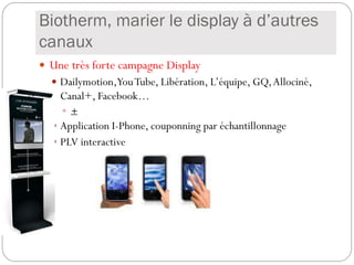 Biotherm, marier le display à d’autres
canaux
 Une très forte campagne Display
 Dailymotion,YouTube, Libération, L’équipe, GQ,Allociné,
Canal+, Facebook…
 +
 Application I-Phone, couponning par échantillonnage
 PLV interactive
 