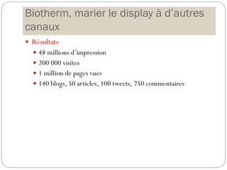 Biotherm, marier le display à d’autres
canaux
 Résultats
 48 millions d’impression
 200 000 visites
 1 million de pages vues
 140 blogs, 50 articles, 100 tweets, 750 commentaires
 