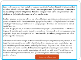 Lancé en décembre aux Etats-Unis, le programme publicitaireYouTube Trueview fait aujourd'hui
ses débuts officiels en France. Réservé aux contenus premium, il permet aux internautes
de passer la publicité intégrée au début de chaque vidéo après cinq secondes. S'ils
choisissent de le faire, l'annonceur n'est pas facturé.
YouTube inaugure un nouveau volet de son offre publicitaire.Aux côtés des vidéos sponsorisées, des
publicités InVideo ou des classiques spots de type pré-roll (publicité vidéo placée avant le contenu
sollicité par l'internaute), la filiale vidéo de Google propose désormais aux annonceurs un format
baptiséTrueview.
Lui aussi de type pré-roll, il se démarque de l'offre classique par la possibilité offerte à l'internaute
de passer la publicité après les cinq premières secondes de visionnage.Trueview sera, au moins dans
un premier temps, associé uniquement aux contenus dits premium, par opposition aux vidéos
produites par les utilisateurs.
Côté annonceur,YouTube indique pratiquer un modèle de type cost per view (coût par vue), au sein
duquel l'annonceur achète aux enchères la diffusion de ses réclames, et n'est ensuite facturé que
pour les visionnages effectifs, portant sur l'intégralité du spot de publicité ou, à défaut, sur une
durée d'au moins trente secondes. Habituellement, la publicité vidéo intégrée à un contenu sur
Internet est achetée sur un modèle plus classique, dit « coût par mille » ou CPM, où l'annonceur
achète un volume global de diffusions, sans qu'entre en ligne de compte l'exposition réelle à la
publicité affichée.
Source : proclubic.com
 