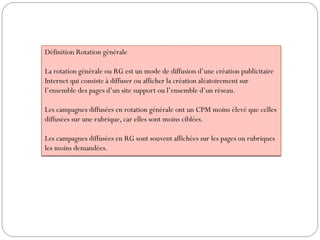 Définition Rotation générale
La rotation générale ou RG est un mode de diffusion d’une création publicitaire
Internet qui consiste à diffuser ou afficher la création aléatoirement sur
l’ensemble des pages d’un site support ou l’ensemble d’un réseau.
Les campagnes diffusées en rotation générale ont un CPM moins élevé que celles
diffusées sur une rubrique, car elles sont moins ciblées.
Les campagnes diffusées en RG sont souvent affichées sur les pages ou rubriques
les moins demandées.
 