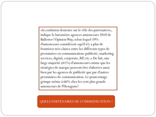 «la confusion demeure sur le rôle des partenaires»,
indique le baromètre agences-annonceurs 2010 de
Ballester/OpinionWay, selon lequel 59%
d'annonceurs considèrent «qu'il n'y a plus de
frontières très claires entre les différents types de
prestataires en communication: publicité, marketing
services, digital, corporate, RP, etc.» De fait, une
large majorité (61%) d'annonceurs estime que les
stratégies de marque peuvent être élaborées aussi
bien par les agences de publicité que par d'autres
prestataires de communication. Le pourcentage
grimpe même à 66% chez les cent plus grands
annonceurs de l'Hexagone!
QUELS PARTENAIRES DE COMMUNICATION ?
 