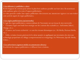 1 Les éditeurs (« publisher » sites)
Ils développent du contenu pour attirer la plus forte audience possible sur leurs sites. Ils monétisent
cette audience grâce à la vente d’espaces publicitaires.
Les sites peuvent vendre leur espace publicitaire directement aux annonceurs/agences ou sous-traiter
cette activité auprès de régies publicitaires.
2 Les régies publicitaires (ad networks)
Il s’agit des régies publicitaires commercialisant de l’inventaire sur un réseau de sites (network).
• Certaines régies ont fondé leur stratégie sur des contrats dits exclusifs (ex :AuFéminin,Yahoo!,
Orange, etc.).
• D’autres, sur la non-exclusivité : ce sont des réseaux thématiques (ex : Hi-Media, Horizon Media,
etc.).
• Enfin, certains réseaux génèrent de la valeur ajoutée en appliquant aux inventaires des sites une
technologie propriétaire de ciblage (comportemental ou retargeting). Ex:Weborama, Specific Media,
Criteo…
3 Les advertisers (agences média ou annonceurs directs)
Ils achètent des espaces publicitaires et diffusent leurs créations.
 