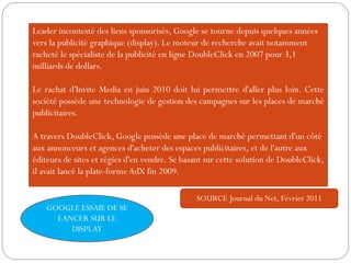 Leader incontesté des liens sponsorisés, Google se tourne depuis quelques années
vers la publicité graphique (display). Le moteur de recherche avait notamment
racheté le spécialiste de la publicité en ligne DoubleClick en 2007 pour 3,1
milliards de dollars.
Le rachat d'Invite Media en juin 2010 doit lui permettre d'aller plus loin. Cette
société possède une technologie de gestion des campagnes sur les places de marché
publicitaires.
A travers DoubleClick, Google possède une place de marché permettant d'un côté
aux annonceurs et agences d'acheter des espaces publicitaires, et de l'autre aux
éditeurs de sites et régies d'en vendre. Se basant sur cette solution de DoubleClick,
il avait lancé la plate-forme AdX fin 2009.
SOURCE Journal du Net, Février 2011
GOOGLE ESSAIE DE SE
LANCER SUR LE
DISPLAY
 