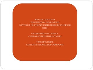 SUIVI DE CAMAGNES
VISUALISATION DES REVENUS
CONTRÔLE DE L’ESPACE PUBLICITAIRE DE PLUSIEURS
SITES
OPTIMISATION DE L’ESPACE
CAMPAGNES LES PLUS RENTABLES
TRACKING DEDIE
GESTION INTEGRALE DES CAMPAGNES
 