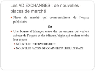 Les AD EXCHANGES : de nouvelles
places de marché
 Places de marché qui commercialisent de l’espace
publicitaire
Ou
 Une bourse d’échanges entre des annonceurs qui veulent
acheter de l’espace et des éditeurs/régies qui veulent vendre
leur espace
 NOUVELLE INTERMEDIATION
 NOUVELLE FACON DE COMMERCIALISER L’ESPACE
 