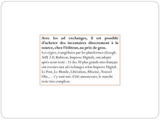 Avec les ad exchanges, il est possible
d’acheter des inventaires directement à la
source, chez l’éditeur, au prix de gros.
Les régies, évangélisées par les plateformes (Google
AdX 2.0, Rubicon, Improve Digital), ont adopté
après avoir testé : 15 des 20 plus grands sites français
ont recours aux ad exchanges selon Improve Digital.
Le Post, Le Monde, Libération,Allociné, Nouvel
Obs,… s’y sont mis. Côté annonceurs, le marché
reste très complexe.
 