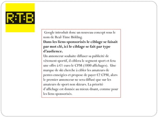 Google introduit donc un nouveau concept sous le
nom de Real-Time Bidding.
Dans les liens sponsorisés le ciblage se faisait
par mot clé, ici le ciblage se fait par type
d’audience.
Un annonceur souhaite diffuser sa publicité de
vêtement sportif, il ciblera le segment sport et fera
une offre à €1 euro le CPM (1000 affichages). Une
marque de ski cherche à cibler les amateurs de
pentes enneigées et propose de payer €2 CPM, alors
le premier annonceur ne sera diffusé que sur les
amateurs de sport non skieurs. La priorité
d’affichage est donnée au mieux disant, comme pour
les liens sponsorisés.
 