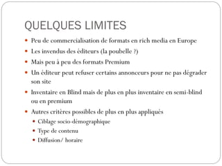 QUELQUES LIMITES
 Peu de commercialisation de formats en rich media en Europe
 Les invendus des éditeurs (la poubelle ?)
 Mais peu à peu des formats Premium
 Un éditeur peut refuser certains annonceurs pour ne pas dégrader
son site
 Inventaire en Blind mais de plus en plus inventaire en semi-blind
ou en premium
 Autres critères possibles de plus en plus appliqués
 Ciblage socio-démographique
 Type de contenu
 Diffusion/ horaire
 