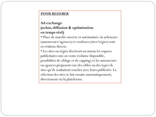 POUR RESUMER
.
Ad exchange
(achat, diffusion & optimisation
en temps réel)
• Place de marché ouverte et automatisée où acheteurs
(annonceurs/agences) et vendeurs (sites/régies) sont
en relation directe.
• Les sites ou régies décrivent au mieux les espaces
publicitaires mis en vente (volume disponible,
possibilités de ciblage et de capping) et les annonceurs
ou agences proposent eux des cibles ou des types de
sites qu’ils souhaitent toucher avec leurs publicités. La
sélection des sites se fait ensuite automatiquement,
directement via la plateforme.
 