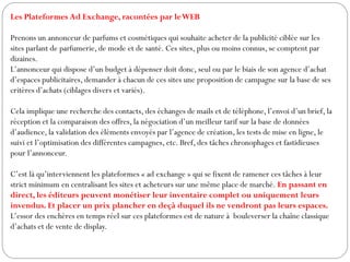 Les Plateformes Ad Exchange, racontées par leWEB
Prenons un annonceur de parfums et cosmétiques qui souhaite acheter de la publicité ciblée sur les
sites parlant de parfumerie, de mode et de santé. Ces sites, plus ou moins connus, se comptent par
dizaines.
L’annonceur qui dispose d’un budget à dépenser doit donc, seul ou par le biais de son agence d’achat
d’espaces publicitaires, demander à chacun de ces sites une proposition de campagne sur la base de ses
critères d’achats (ciblages divers et variés).
Cela implique une recherche des contacts, des échanges de mails et de téléphone, l’envoi d’un brief, la
réception et la comparaison des offres, la négociation d’un meilleur tarif sur la base de données
d’audience, la validation des éléments envoyés par l’agence de création, les tests de mise en ligne, le
suivi et l’optimisation des différentes campagnes, etc. Bref, des tâches chronophages et fastidieuses
pour l’annonceur.
C’est là qu’interviennent les plateformes « ad exchange » qui se fixent de ramener ces tâches à leur
strict minimum en centralisant les sites et acheteurs sur une même place de marché. En passant en
direct, les éditeurs peuvent monétiser leur inventaire complet ou uniquement leurs
invendus. Et placer un prix plancher en deçà duquel ils ne vendront pas leurs espaces.
L’essor des enchères en temps réel sur ces plateformes est de nature à bouleverser la chaîne classique
d’achats et de vente de display.
 