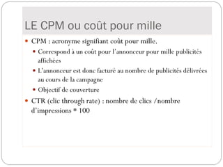 LE CPM ou coût pour mille
 CPM : acronyme signifiant coût pour mille.
 Correspond à un coût pour l’annonceur pour mille publicités
affichées
 L’annonceur est donc facturé au nombre de publicités délivrées
au cours de la campagne
 Objectif de couverture
 CTR (clic through rate) : nombre de clics /nombre
d’impressions * 100
 