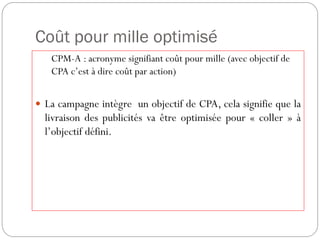 Coût pour mille optimisé
CPM-A : acronyme signifiant coût pour mille (avec objectif de
CPA c’est à dire coût par action)
 La campagne intègre un objectif de CPA, cela signifie que la
livraison des publicités va être optimisée pour « coller » à
l’objectif défini.
 