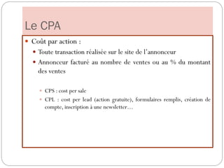 Le CPA
 Coût par action :
 Toute transaction réalisée sur le site de l’annonceur
 Annonceur facturé au nombre de ventes ou au % du montant
des ventes
 CPS : cost per sale
 CPL : cost per lead (action gratuite), formulaires remplis, création de
compte, inscription à une newsletter…
 