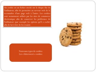 Nouveaux types de cookies
Les « bittersweet » cookies
Un cookie est un fichier stocké sur le disque dur de
l'utilisateur, afin de permettre au serveur web de le
reconnaître d'une page web à l'autre. Les cookies
sont notamment utilisés par les sites de commerce
électronique afin de conserver les préférence de
l'utilisateur (par exemple les options qu'il a coché)
afin de lui éviter de les resaisir.
 