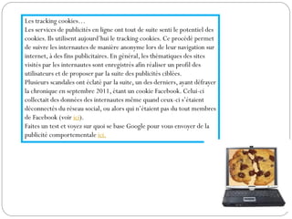 Les tracking cookies…
Les services de publicités en ligne ont tout de suite senti le potentiel des
cookies. Ils utilisent aujourd’hui le tracking cookies. Ce procédé permet
de suivre les internautes de manière anonyme lors de leur navigation sur
internet, à des fins publicitaires. En général, les thématiques des sites
visités par les internautes sont enregistrés afin réaliser un profil des
utilisateurs et de proposer par la suite des publicités ciblées.
Plusieurs scandales ont éclaté par la suite, un des derniers, ayant défrayer
la chronique en septembre 2011, étant un cookie Facebook. Celui-ci
collectait des données des internautes même quand ceux-ci s’étaient
déconnectés du réseau social, ou alors qui n’étaient pas du tout membres
de Facebook (voir ici).
Faites un test et voyez sur quoi se base Google pour vous envoyer de la
publicité comportementale ici.
 