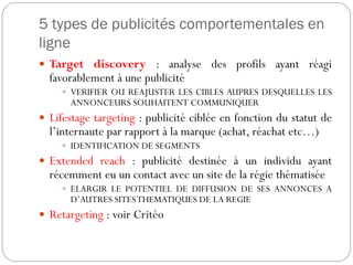 5 types de publicités comportementales en
ligne
 Target discovery : analyse des profils ayant réagi
favorablement à une publicité
 VERIFIER OU REAJUSTER LES CIBLES AUPRES DESQUELLES LES
ANNONCEURS SOUHAITENT COMMUNIQUER
 Lifestage targeting : publicité ciblée en fonction du statut de
l’internaute par rapport à la marque (achat, réachat etc…)
 IDENTIFICATION DE SEGMENTS
 Extended reach : publicité destinée à un individu ayant
récemment eu un contact avec un site de la régie thématisée
 ELARGIR LE POTENTIEL DE DIFFUSION DE SES ANNONCES A
D’AUTRES SITESTHEMATIQUES DE LA REGIE
 Retargeting : voir Critéo
 