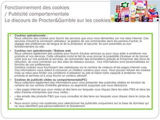 Fonctionnement des cookies
/ Publicité comportementale
Le discours de Procter&Gamble sur les cookies
 Cookies opérationnels :
Nous utilisons des cookies pour fournir les services que vous nous demandez sur nos sites Internet. Ces
services incluent la connexion utilisateur, la gestion de vos commandes dans les paniers d’achat, le
réglage des préférences de langue et de la protection et sécurité. Ils sont essentiels au bon
fonctionnement du site.
 Cookies non opérationnels / Balises web
Nous utilisons également des cookies pour fournir d'autres services ou pour nous aider à améliorer nos
produits et nos services. Cette utilisation inclut le fait de vous donner la possibilité d'évaluer et de donner
votre avis sur nos produits et services, de commander des échantillons gratuits et d'imprimer des bons de
réduction, de vous connecter sur des sites de réseaux sociaux . Ces informations sont personnalisées en
fonction de vos préférences.
Certains cookies nous fournissent des statistiques sur le nombre de visiteurs et les pages Internet vues.
Ces informations nous aident à concevoir un meilleur contenu pour vous. Vous pouvez refuser les cookies
mais ce refus peut limiter vos conditions d’utilisation du site et réduit notre capacité à améliorer nos
produits et services et à vous fournir un contenu attractif.
 Cookies de publicité ciblée ou comportementale(PC)
Nous collectons également des informations pour vous présenter des publicités ciblées en fonction de
certains de vos centres d'intérêts généraux ou segments supposés que nous déduisons:
• • des pages Internet que vous visitez et des liens sur lesquels vous cliquez dans les sites P&G et dans les
sites d'autres entreprises que vous visitez ;
• • des emails des produits P&G que vous consultez et des liens sur lesquels vous cliquez dans le corps de
l'email.
 Nous avons conçu nos systèmes pour sélectionner les publicités uniquement sur la base de données qui
ne vous identifient pas personnellement et directement.
 
