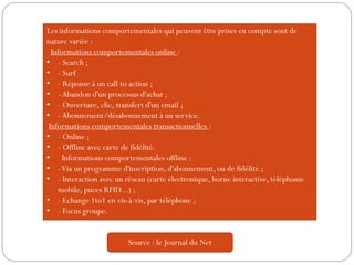 Les informations comportementales qui peuvent être prises en compte sont de
nature variée :
Informations comportementales online :
• - Search ;
• - Surf
• - Réponse à un call to action ;
• -Abandon d'un processus d'achat ;
• - Ouverture, clic, transfert d'un email ;
• -Abonnement/désabonnement à un service.
Informations comportementales transactionnelles :
• - Online ;
• - Offline avec carte de fidélité.
• Informations comportementales offline :
• -Via un programme d'inscription, d'abonnement, ou de fidélité ;
• - Interaction avec un réseau (carte électronique, borne interactive, téléphonie
mobile, puces RFID...) ;
• - Echange 1to1 en vis-à-vis, par téléphone ;
• - Focus groupe.
Source : le Journal du Net
 
