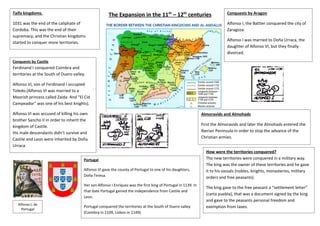 The Expansion in the 11th
– 12th
centuriesTaifa kingdoms.
1031 was the end of the caliphate of
Cordoba. This was the end of their
supremacy, and the Christian kingdoms
started to conquer more territories.
Conquests by Castile
Ferdinand I conquered Coimbra and
territories at the South of Duero valley.
Alfonso VI, son of Ferdinand I occupied
Toledo.(Alfonso VI was married to a
Moorish princess called Zaida. And “El Cid
Campeador” was one of his best knights).
Alfonso VI was accused of killing his own
brother Sancho II in order to inherit the
kingdom of Castile.
His male descendants didn’t survive and
Castile and Leon were inherited by Doña
Urraca.
Portugal
Alfonso VI gave the county of Portugal to one of his daughters,
Doña Teresa.
Her son Alfonso I Enríquez was the first king of Portugal in 1139. In
that date Portugal gained the independence from Castile and
Leon.
Portugal conquered the territories at the South of Duero valley
(Coimbra in 1109, Lisbon in 1149).
Alfonso I, de
Portugal
Conquests by Aragon
Alfonso I, the Battler conquered the city of
Zaragoza.
Alfonso I was married to Doña Urraca, the
daughter of Alfonso VI, but they finally
divorced.
Almoravids and Almohads
First the Almoravids and later the Almohads entered the
Iberian Peninsula in order to stop the advance of the
Christian armies.
How were the territories conquered?
The new territories were conquered in a military way.
The king was the owner of these territories and he gave
it to his vassals (nobles, knights, monasteries, military
orders and free peasants).
The king gave to the free peasant a “settlement letter”
(carta puebla), that was a document signed by the king
and gave to the peasants personal freedom and
exemption from taxes.
 