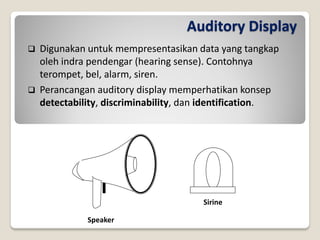 Auditory Display
 Digunakan untuk mempresentasikan data yang tangkap
oleh indra pendengar (hearing sense). Contohnya
terompet, bel, alarm, siren.
 Perancangan auditory display memperhatikan konsep
detectability, discriminability, dan identification.
Speaker
Sirine
 