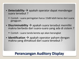 Perancangan Auditory Display
 Detectability  apakah operator dapat mendengar
suara tersebut ?
 Contoh : suara peringatan harus 15dB lebih keras dari suara
gangguan.
 Discriminability  apakah suara tersebut memiliki
makna berbeda dari suara-suara yang ada di sistem ?
 Contoh : suara tanda kereta api akan berangkat
 Identification  apakah operator paham dengan
makna yang dimaksud dari suara tersebut ?
 