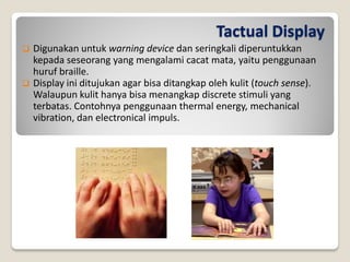 Tactual Display
 Digunakan untuk warning device dan seringkali diperuntukkan
kepada seseorang yang mengalami cacat mata, yaitu penggunaan
huruf braille.
 Display ini ditujukan agar bisa ditangkap oleh kulit (touch sense).
Walaupun kulit hanya bisa menangkap discrete stimuli yang
terbatas. Contohnya penggunaan thermal energy, mechanical
vibration, dan electronical impuls.
 
