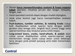 Control
• Desain harus memperhitungkan anatomi & fungsi anggota
tubuh operator; misalnya jari-jari dan tangan (telapak),
lengan, kaki.
• Hand-operated controls dapat dengan mudah dijangkau.
• Jarak antar kontrol juga harus memperhatikan anatomi
tubuh.
• Push-buttons, tumbler switches, & rotating knobs cukup
baik diaplikasikan untuk operasi kerja dengan sedikit
gerakan atau tenaga otot, langkah kecil, presisi tinggi serta
operasi kontinyu atau terputus-putus (click-stops).
• Long-armed levers, cranks, hand-wheels, & pedals akan
cukup sesuai diaplikasikan untuk operasi-operasi yang
memerlukan tenaga (otot) cukup besar untuk beberapa
lama dengan jarak pindah panjang serta tidak memerlukan
ketelitian.
 