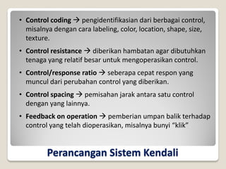 Perancangan Sistem Kendali
• Control coding  pengidentifikasian dari berbagai control,
misalnya dengan cara labeling, color, location, shape, size,
texture.
• Control resistance  diberikan hambatan agar dibutuhkan
tenaga yang relatif besar untuk mengoperasikan control.
• Control/response ratio  seberapa cepat respon yang
muncul dari perubahan control yang diberikan.
• Control spacing  pemisahan jarak antara satu control
dengan yang lainnya.
• Feedback on operation  pemberian umpan balik terhadap
control yang telah dioperasikan, misalnya bunyi “klik”
 
