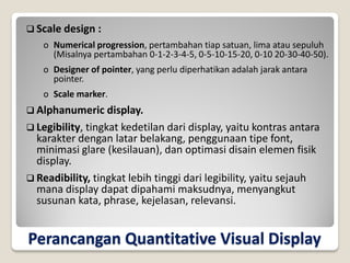 Perancangan Quantitative Visual Display
 Scale design :
o Numerical progression, pertambahan tiap satuan, lima atau sepuluh
(Misalnya pertambahan 0-1-2-3-4-5, 0-5-10-15-20, 0-10 20-30-40-50).
o Designer of pointer, yang perlu diperhatikan adalah jarak antara
pointer.
o Scale marker.
 Alphanumeric display.
 Legibility, tingkat kedetilan dari display, yaitu kontras antara
karakter dengan latar belakang, penggunaan tipe font,
minimasi glare (kesilauan), dan optimasi disain elemen fisik
display.
 Readibility, tingkat lebih tinggi dari legibility, yaitu sejauh
mana display dapat dipahami maksudnya, menyangkut
susunan kata, phrase, kejelasan, relevansi.
 