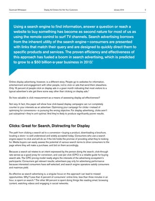 Quantcast Whitepaper               Display Ad Clickers Are Not Your Customers                           January 2013   2




     Using a search engine to find information, answer a question or reach a
     website to buy something has become as second nature for most of us as
     using the remote control to surf TV channels. Search advertising borrows
     from the inherent utility of the search engine — consumers are presented
     with links that match their query and are designed to quickly direct them to
     specific products and services. The proven efficiency and effectiveness of
     this approach has fueled a boom in search advertising, which is predicted
     to grow to a $50 billion-a-year business in 2013.1




Online display advertising, however, is a different story. People go to websites for information,
entertainment and engagement with other people, not to click on ads that send them elsewhere.
Only 16 percent of people click on display ads in a given month indicating that most visitors to a
typical advertiser’s site get there some way other than clicking on display ads.2

So how valuable is click measurement as a means of assessing display ad effectiveness?

Not very. In fact, this paper will show how click-based display campaigns can run completely
counter to your interests as an advertiser. Optimizing your campaign for clicks — instead of
optimizing for conversions — is pursuing the wrong objective. For display advertising, clicks aren’t
just suboptimal — they’re anti-optimal. And they’re likely to produce significantly poorer results.




Clicks: Great for Search, Distracting for Display
The path from clicking a search ad to a conversion — buying a product, downloading a brochure,
locating a store — is well understood and widely accepted today. Consumers who use a search
engine expect to click and will do so if the link holds the promise of providing what they’re looking
for. Media buyers can easily assess the potential of various search terms to drive consumers to the
page where they will make a purchase, and bid on them accordingly.

Because a search ad relates to an intent expressed by the person doing the search, click-through
rate serves as a good proxy for conversion, and cost per click (CPC) is a reliable guide for buying
search ads. The CPC pricing model neatly aligns the interests of the advertising ecosystem’s
participants: Consumers get relevant results; advertisers pay only for advertising performance
because interested consumers have self-selected; and search engine operators satisfy consumers
and maximize yield.

As effective as search advertising is, a singular focus on this approach can lead to missed
opportunities. Why? Less than 4 percent of consumers’ online time, less than three minutes in an
hour, is spent on search.3 The other 96 percent is spent doing things like reading email, browsing
content, watching videos and engaging in social networks.
 