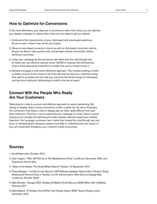 Quantcast Whitepaper                Display Ad Clickers Are Not Your Customers                  January 2013   5




How to Optimize for Conversions
If, like most advertisers, your objective is conversions rather than clicks, you can optimize
your display campaign to capture them. Here are four steps to get you started:

1.  nderstand the characteristics of your click-based and view-based audiences.
   U
   As we’ve seen, clickers may not be your buyers.
2. Measure view-based conversion volume as well as click-based conversion volume.
    Buyers are likely to take another look, and perhaps another and another, before
    deciding to purchase.
3.  udge your campaign by the conversion rate rather than the click-through rate.
   J
   Or better yet, use effective cost per action (eCPA) to measure the effectiveness
   of your entire advertising investment no matter how you’ve chosen to buy it.
4.  evelop and apply a multi-touch attribution approach. This involves building a model
   D
   to better account for the impact of all of the ads that touched your customers along
   their path to purchase and can help you overcome the shortcomings of click-based
   and last-touch attribution (attributing all credit to the last ad seen).




Connect With the People Who Really
Are Your Customers
Optimizing for clicks is a proven and effective approach for search advertising. But
relying on display clicks to drive conversions is often a dead end. As we’ve illustrated,
the consumers most likely to click on display ads are often vastly different from your
best customers. Therefore, if you’re optimizing your campaign for clicks, there’s a good
chance you’re actually anti-optimizing for sales. Instead, optimize toward your ultimate
objective — the campaign conversion rate — rather than toward the click-through rate and
focus on developing the necessary systems and skills to understand the true impact of
your ad investments throughout your customer’s path to purchase.




Sources
1.  enithOptimedia, October 2012
   Z
2.  ian Fulgoni, “Who Will Rid Us of This Meddlesome Click,” comScore, December 2010, and
   G
   Quantcast internal data
3.  State of the Media: The Social Media Report,” Nielsen, 14 September 2011
   “
4.  ress Release: “comScore and Starcom USA Release Updated ‘Natural Born Clickers’ Study
   P
   Showing 50 Percent Drop in Number of U.S. Internet Users Who Click on Display Ads,”
   comScore, October 2009
5.  ike Shields, “Google CEO: Display Ad Market Could Become $200 Billion Biz,” AdWeek,
   M
   February 2011
6.  ark Ballard, “6 Holiday Trend Shifts That Heavily Impact SEM,” Search Engine Land,
   M
   November 2012
 